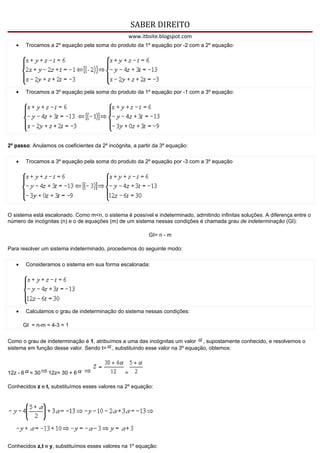 SABER DIREITO
                                                    www.itbsite.blogspot.com
   •      Trocamos a 2º equação pela soma do produto da 1º equação por -2 com a 2º equação:




   •      Trocamos a 3º equação pela soma do produto da 1º equação por -1 com a 3º equação:




2º passo: Anulamos os coeficientes da 2º incógnita, a partir da 3º equação:

   •      Trocamos a 3º equação pela soma do produto da 2º equação por -3 com a 3º equação




O sistema está escalonado. Como m<n, o sistema é possível e indeterminado, admitindo infinitas soluções. A diferença entre o
número de incógnitas (n) e o de equações (m) de um sistema nessas condições é chamada grau de indeterminação (GI):

                                                           GI= n - m

Para resolver um sistema indeterminado, procedemos do seguinte modo:

   •      Consideramos o sistema em sua forma escalonada:




   •      Calculamos o grau de indeterminação do sistema nessas condições:

       GI = n-m = 4-3 = 1


Como o grau de indeterminação é 1, atribuímos a uma das incógnitas um valor , supostamente conhecido, e resolvemos o
sistema em função desse valor. Sendo t= , substituindo esse valor na 3º equação, obtemos:



12z - 6    = 30   12z= 30 + 6                   =

Conhecidos z e t, substituímos esses valores na 2º equação:




Conhecidos z,t e y, substituímos esses valores na 1º equação:
 