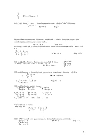 T.A.-->A.7. Resp: m = -5



                                                                                               4
05(UFC) Se o sistema          x + my = 3  tem infinitas soluções, então o valor de m – 8m² + 23 é igual a:
                              mx + 4y = 6
                                            TA A.10                    Resp: 7




06-(Ccvest) Determine o valor de β sabendo que a equação linear x + y + z = 0 admite como solução o terno
ordenado (α,β,γ) e que formam, nessa ordem, uma PA.
                                TA A.2, A.14                        Resp: β= 2
07(Ccvest) Os valores de x, y e z, solução do sistema abaixo, formam nesta ordem,uma PA de razão 1. Qual o valor
de a ?
          x + 2y + 3z = 14
          4x + 5y + 6z = 32                                                Ta      A.3, A.14                     Resp: a = 50.
          7x + 8y + 9z = a



08(Ccvest) Qual das alternativas abaixo apresenta uma solução do sistema                            x+y+2z=9
  a) (8,1,0) b) (10,-1,0) c) (1,2,3) d) (9,0,0) e) (1,1,1)                                          x+2y+z=8
                                                TA A.3 Resp: c.                                     2x+y+z=7



09(Ccvest) Sabendo que os sistemas abaixo são impossíveis, nas incógnitas x e y, determinar o valor de a.
                            3x + 2y = 1
                a)          ay = 5                                    TA     A.4     Resp: a = 0.


     b)        3x + y = 3      TA     A.4                                  Resp: ∀ a, a   0
              0x + 0y = a

10(Ccvest) Classifique os seguintes sistemas:
    a) x + y = 6 b) x + 2y = 4              c)         x + y = 10
         x–y=8           2x – y = 3                      2x + 2y = 20

d)  4x – 6y = 2   e) 2x + 3y = 6                      f)      x + y = 10
    6x – 9y = 3      2x + 3y = 12                            2x + 2y = 30
     TA A.9
Resp: a) SPD b) SPD c) SPI        d) SPI              e) I     f) I



11(Ccvest) Discuta os sistemas:
  Resp: TA A.9
                       a) x + ky = 1            b) mx + y = 2
                           x + 2y = 3              x–y=1




12(UM-SP) Os valores de a para que o sistema abaixo admita soluções diferentes da trivial são:
       x+y=z=0                                               TA A.10                                           Resp: a = -1.
       x – ay + z = 0
       ax – y – z = 0




                                                                                                                                 3
 