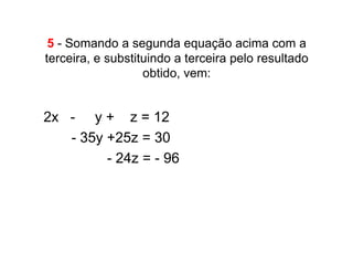 5 - Somando a segunda equação acima com a
terceira, e substituindo a terceira pelo resultado
                   obtido, vem:


2x . - . y + z = 12
• .. .- 35y +25z =.30
• .............- 24z = - 96
 