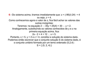 6 - Do sistema acima, tiramos imediatamente que: z = (-96)/(-24) = 4
                               ou seja, z = 4.
 Como conhecemos agora o valor de z, fica fácil achar os valores das
                             outras incógnitas:
          Teremos: na equação 2 : - 35y + 25(4) = 30 ∴ y = 2.
     Analogamente, substituindo os valores conhecidos de y e z na
                      primeira equação acima, fica:
                          2x - 2 + 4 = 12 ∴ x = 5.
   Portanto, x = 5, y = 2 e z = 4, constitui a solução do sistema dado.
Podemos então escrever que o conjunto solução S do sistema dado, é
      o conjunto unitário formado por um terno ordenado (5,2,4) :
                               S = { (5, 2, 4) }
 