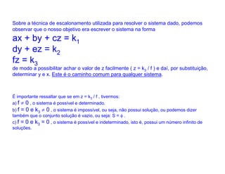 Sobre a técnica de escalonamento utilizada para resolver o sistema dado, podemos
observar que o nosso objetivo era escrever o sistema na forma
ax + by + cz = k1
dy + ez = k2
fz = k3
de modo a possibilitar achar o valor de z facilmente ( z = k3 / f ) e daí, por substituição,
determinar y e x. Este é o caminho comum para qualquer sistema.



É importante ressaltar que se em z = k3 / f , tivermos:
a) f ≠ 0 , o sistema é possível e determinado.
b) f = 0 e k3 ≠ 0 , o sistema é impossível, ou seja, não possui solução, ou podemos dizer
também que o conjunto solução é vazio, ou seja: S = φ .
c) f = 0 e k3 = 0 , o sistema é possível e indeterminado, isto é, possui um número infinito de
soluções.
 