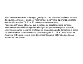 Não podemos escrever uma regra geral para o escalonamento de um sistema
de equações lineares, a não ser recomendar a correta e oportuna aplicação
das transformações T1, T2 e T3 mostradas anteriormente.
Podemos entretanto observar que o método de escalonamento consiste
basicamente em eliminar a primeira incógnita a partir da segunda equação,
eliminar a segunda incógnita em todas as equações a partir da terceira e assim
sucessivamente, utilizando-se das transformações T1, T2 e T3 vistas acima.
A prática, entretanto, será o fator determinante para a obtenção dos bons e
esperados resultados.
 
