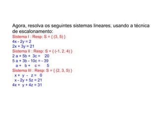 Agora, resolva os seguintes sistemas lineares, usando a técnica
de escalonamento:
Sistema I : Resp: S = { (3, 5) }
4x - 2y = 2
2x + 3y = 21
Sistema II : Resp: S = { (-1, 2, 4) }
2 a + 5b + .3c = ...20
5 a + 3b - 10c = - 39
...a + ..b + ...c = .....5
Sistema III : Resp: S = { (2, 3, 5) }
..x + .y .- ..z = ..0
..x - 2y + 5z = 21
4x + .y + 4z = 31
 