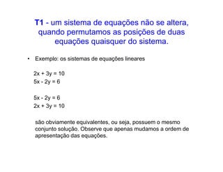 T1 - um sistema de equações não se altera,
   quando permutamos as posições de duas
        equações quaisquer do sistema.

• Exemplo: os sistemas de equações lineares

  2x + 3y = 10
  5x - 2y = 6

  5x - 2y = 6
  2x + 3y = 10

  são obviamente equivalentes, ou seja, possuem o mesmo
  conjunto solução. Observe que apenas mudamos a ordem de
  apresentação das equações.
 