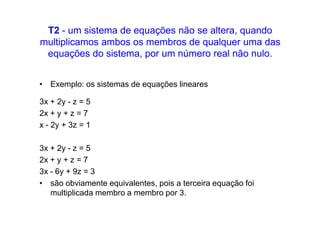T2 - um sistema de equações não se altera, quando
multiplicamos ambos os membros de qualquer uma das
 equações do sistema, por um número real não nulo.


• Exemplo: os sistemas de equações lineares

3x + 2y - z = 5
2x + y + z = 7
x - 2y + 3z = 1

3x + 2y - z = 5
2x + y + z = 7
3x - 6y + 9z = 3
• são obviamente equivalentes, pois a terceira equação foi
   multiplicada membro a membro por 3.
 