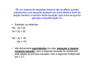 T3: um sistema de equações lineares não se altera, quando
 substituímos uma equação qualquer por outra obtida a partir da
 adição membro a membro desta equação, com outra na qual foi
                 aplicada a transformação T2.

• Exemplo: os sistemas
15x - 3y = 22
 5x + 2y = 32

15x - 3y = 22
     -9y = -74

• são obviamente equivalentes (ou seja, possuem o mesmo
  conjunto solução), pois a segunda equação foi substituída
  pela adição da primeira equação, com a segunda multiplicada
  por ( -3 ).
 