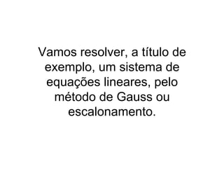 Vamos resolver, a título de
 exemplo, um sistema de
 equações lineares, pelo
  método de Gauss ou
    escalonamento.
 