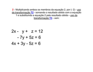 2 - Multiplicando ambos os membros da equação 2, por (- 2) - uso
da transformação T2 - somando o resultado obtido com a equação
    1 e substituindo a equação 2 pelo resultado obtido - uso da
                      transformação T3 - vem:




2x - y + z = 12
   - 7y + 5z = 6
4x + 3y - 5z = 6
 