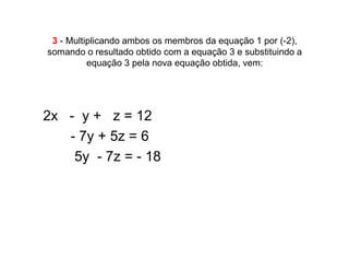3 - Multiplicando ambos os membros da equação 1 por (-2),
somando o resultado obtido com a equação 3 e substituindo a
          equação 3 pela nova equação obtida, vem:




2x - y + z = 12
•  - 7y + 5z = 6
•   5y - 7z = - 18
 