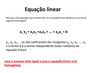 Equação linear
Para que uma equação seja considerada uma equação linear deverá ser escrita da
seguinte forma geral
a1 x1 + a2x2 +a3x3 + ... + anxn = b
a1, a2, a3, ... an são coeficientes das incógnitas x1, x2, x3, ... , xn
e o termo b é o termo independente (valor numérico da
equação linear).
caso b assuma valor igual a zero a equação linear será
homogênea.
 