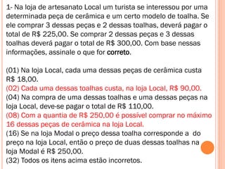 1- Na loja de artesanato Local um turista se interessou por uma
determinada peça de cerâmica e um certo modelo de toalha. Se
ele comprar 3 dessas peças e 2 dessas toalhas, deverá pagar o
total de R$ 225,00. Se comprar 2 dessas peças e 3 dessas
toalhas deverá pagar o total de R$ 300,00. Com base nessas
informações, assinale o que for correto.
(01) Na loja Local, cada uma dessas peças de cerâmica custa
R$ 18,00.
(02) Cada uma dessas toalhas custa, na loja Local, R$ 90,00.
(04) Na compra de uma dessas toalhas e uma dessas peças na
loja Local, deve-se pagar o total de R$ 110,00.
(08) Com a quantia de R$ 250,00 é possível comprar no máximo
16 dessas peças de cerâmica na loja Local.
(16) Se na loja Modal o preço dessa toalha corresponde a do
preço na loja Local, então o preço de duas dessas toalhas na
loja Modal é R$ 250,00.
(32) Todos os itens acima estão incorretos.

 