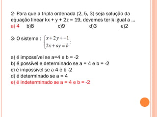 2- Para que a tripla ordenada (2, 5, 3) seja solução da
equação linear kx + y + 2z = 19, devemos ter k igual a ...
a) 4 b)8
c)9
d)3
e)2
3- O sistema :
a) é impossível se a=4 e b = -2
b) é possível e determinado se a = 4 e b = -2
c) é impossível se a 4 e b -2
d) é determinado se a = 4
e) é indeterminado se a = 4 e b = -2

 