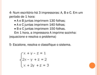 4- Num escritório há 3 impressoras: A, B e C. Em um
período de 1 hora:
 A e B juntas imprimem 130 folhas;
 A e C juntas imprimem 140 folhas;
 B e C juntas imprimem 150 folhas.
Em 1 hora, a impressora A imprime sozinha:
(equacione e resolva o problema)

5- Escalone, resolva e classifique o sistema.

 