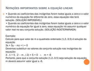NOTAÇÕES IMPORTANTES SOBRE A EQUAÇÃO LINEAR:


• Quando os coeficientes das incógnitas forem todos iguais a zero e o valor
numérico da equação for diferente de zero, essa equação não terá
solução. (SOLUÇÃO IMPOSSÍVEL)
• Quando os coeficientes das incógnitas forem todos iguais a zero e o valor
numérico da equação for igual a zero, essa equação irá assumir qualquer
valor real no seu conjunto solução. (SOLUÇÃO INDETERMINADA)
Exemplo:
Calcule para que valor de m a quadrada ordenada (1,2,-3,5) é solução da
equação
3x + 5y – mz + t = 0
Devemos substituir os valores do conjunto solução nas incógnitas da
equação:
3 . 1 + 5 . 2 – m . (-3) + 5 = 0 ∴ m = -6
Portanto, para que o conjunto solução (1,2,-3,5) seja solução da equação,
m deverá assumir valor igual a -6.

 