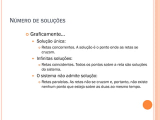 NÚMERO DE SOLUÇÕES


Graficamente...


Solução única:




Infinitas soluções:




Retas concorrentes. A solução é o ponto onde as retas se
cruzam.
Retas coincidentes. Todos os pontos sobre a reta são soluções
do sistema.

O sistema não admite solução:


Retas paralelas. As retas não se cruzam e, portanto, não existe
nenhum ponto que esteja sobre as duas ao mesmo tempo.

 