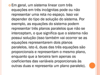  Em

geral, um sistema linear com três
equações em três incógnitas pode ou não
representar uma reta no espaço. Isso vai
depender do tipo de solução do sistema. Por
exemplo, as equações do sistema podem
representar três planos paralelos que não se
interceptam, o que significa que o sistema não
possui solução (isso também vai ocorrer se as
equações representarem dois planos
paralelos, isto é, duas das três equações são
proporcionais e representam o mesmo plano,
enquanto que a terceira tem apenas os
coeficientes das variáveis proporcionais às
outras duas e representa um plano paralelo).

 