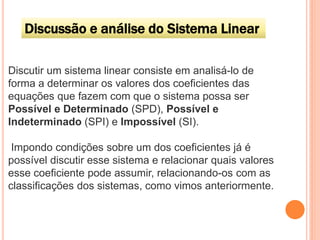 Discussão e análise do Sistema Linear
Discutir um sistema linear consiste em analisá-lo de
forma a determinar os valores dos coeficientes das
equações que fazem com que o sistema possa ser
Possível e Determinado (SPD), Possível e
Indeterminado (SPI) e Impossível (SI).
Impondo condições sobre um dos coeficientes já é
possível discutir esse sistema e relacionar quais valores
esse coeficiente pode assumir, relacionando-os com as
classificações dos sistemas, como vimos anteriormente.

 
