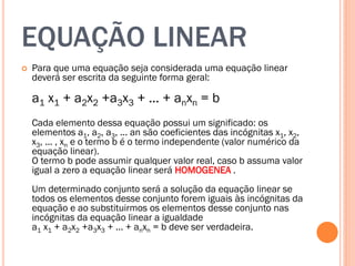 EQUAÇÃO LINEAR


Para que uma equação seja considerada uma equação linear
deverá ser escrita da seguinte forma geral:

a1 x1 + a2x2 +a3x3 + ... + anxn = b
Cada elemento dessa equação possui um significado: os
elementos a1, a2, a3, ... an são coeficientes das incógnitas x1, x2,
x3, ... , xn e o termo b é o termo independente (valor numérico da
equação linear).
O termo b pode assumir qualquer valor real, caso b assuma valor
igual a zero a equação linear será HOMOGENEA .
Um determinado conjunto será a solução da equação linear se
todos os elementos desse conjunto forem iguais às incógnitas da
equação e ao substituirmos os elementos desse conjunto nas
incógnitas da equação linear a igualdade
a1 x1 + a2x2 +a3x3 + ... + anxn = b deve ser verdadeira.

 