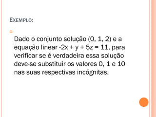 EXEMPLO:


Dado o conjunto solução (0, 1, 2) e a
equação linear -2x + y + 5z = 11, para
verificar se é verdadeira essa solução
deve-se substituir os valores 0, 1 e 10
nas suas respectivas incógnitas.

 