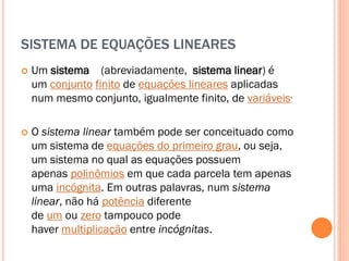 SISTEMA DE EQUAÇÕES LINEARES


Um sistema (abreviadamente, sistema linear) é
um conjunto finito de equações lineares aplicadas
num mesmo conjunto, igualmente finito, de variáveis.



O sistema linear também pode ser conceituado como
um sistema de equações do primeiro grau, ou seja,
um sistema no qual as equações possuem
apenas polinômios em que cada parcela tem apenas
uma incógnita. Em outras palavras, num sistema
linear, não há potência diferente
de um ou zero tampouco pode
haver multiplicação entre incógnitas.

 