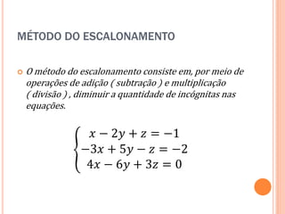 MÉTODO DO ESCALONAMENTO


O método do escalonamento consiste em, por meio de
operações de adição ( subtração ) e multiplicação
( divisão ) , diminuir a quantidade de incógnitas nas
equações.

𝑥 − 2𝑦 + 𝑧 = −1
−3𝑥 + 5𝑦 − 𝑧 = −2
4𝑥 − 6𝑦 + 3𝑧 = 0

 
