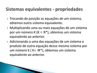  Trocando de posição as equações de um sistema,
obtemos outro sistema equivalente.
 Multiplicando uma ou mais equações de um sistema
por um número K (K IR*), obtemos um sistema
equivalente ao anterior.
 Adicionando a uma das equações de um sistema o
produto de outra equação desse mesmo sistema por
um número k ( K IR*), obtemos um sistema
equivalente ao anterior.
 