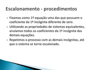  Fixamos como 1º equação uma das que possuem o
coeficiente da 1º incógnita diferente de zero.
 Utilizando as propriedades de sistemas equivalentes,
anulamos todos os coeficientes da 1ª incógnita das
demais equações.
 Repetimos o processo com as demais incógnitas, até
que o sistema se torne escalonado.
 