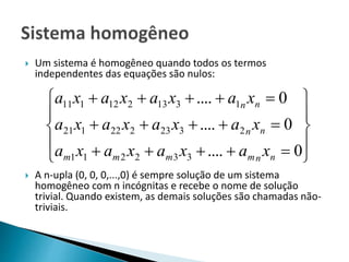  Um sistema é homogêneo quando todos os termos
independentes das equações são nulos:
 A n-upla (0, 0, 0,...,0) é sempre solução de um sistema
homogêneo com n incógnitas e recebe o nome de solução
trivial. Quando existem, as demais soluções são chamadas não-
triviais.













0....
0....
0....
332211
2323222121
1313212111
nnmmmm
nn
nn
xaxaxaxa
xaxaxaxa
xaxaxaxa
 
