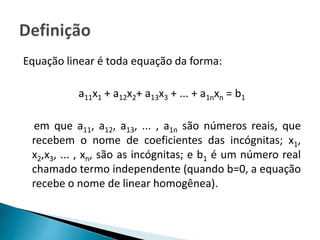 Equação linear é toda equação da forma:
a11x1 + a12x2+ a13x3 + ... + a1nxn = b1
em que a11, a12, a13, ... , a1n são números reais, que
recebem o nome de coeficientes das incógnitas; x1,
x2,x3, ... , xn, são as incógnitas; e b1 é um número real
chamado termo independente (quando b=0, a equação
recebe o nome de linear homogênea).
 
