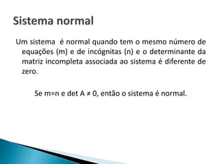 Um sistema é normal quando tem o mesmo número de
equações (m) e de incógnitas (n) e o determinante da
matriz incompleta associada ao sistema é diferente de
zero.
Se m=n e det A ≠ 0, então o sistema é normal.
 