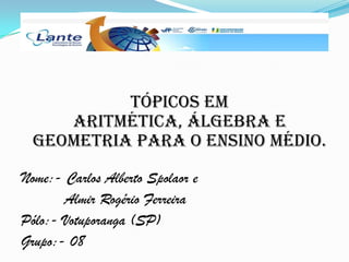 Tópicos em
Aritmética, Álgebra e
Geometria para o Ensino Médio.
Nome:- Carlos Alberto Spolaor e
Almir Rogério Ferreira
Pólo:- Votuporanga (SP)
Grupo:- 08
 