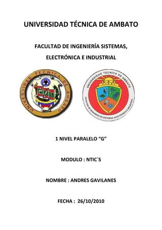 UNIVERSIDAD TÉCNICA DE AMBATO

  FACULTAD DE INGENIERÍA SISTEMAS,
     ELECTRÓNICA E INDUSTRIAL




         1 NIVEL PARALELO “G”


           MODULO : NTIC`S


     NOMBRE : ANDRES GAVILANES


         FECHA : 26/10/2010
 