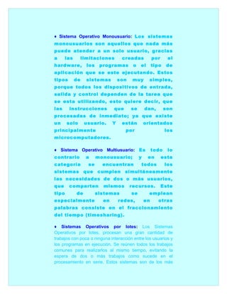 ♦ Sistema Operativo Monousuario: Los sistemas
monousuarios son aquellos que nada más
puede atender a un solo usuario, gracias
a      las        limitaciones        creadas            por     el
hardware,           los    programas        o   el       tipo   de
aplicación que se este ejecutando. Estos
tipos        de     sistemas         son    muy       simples,
porque todos los dispositivos de entrada,
salida y control dependen de la tarea que
se esta utilizando, esto quiere decir, que
las     instrucciones            que       se       dan,        son
procesadas de inmediato; ya que existe
un     solo        usuario.      Y    están         orientados
principalmente                         por                      los
microcomputadores.

♦ Sistema Operativo Multiusuario: Es                     todo    lo
contrario          a      monousuario;          y    en        esta
categoría           se      encuentran          todos           los
sistemas           que    cumplen      simultáneamente
las necesidades de dos o más usuarios,
que     comparten           mismos         recursos.           Este
tipo         de           sistemas         se         emplean
especialmente               en       redes,         en     otras
palabras consiste en el fraccionamiento
del tiempo (timesharing).

♦ Sistemas Operativos por lotes: Los Sistemas
Operativos por lotes, procesan una gran cantidad de
trabajos con poca o ninguna interacción entre los usuarios y
los programas en ejecución. Se reúnen todos los trabajos
comunes para realizarlos al mismo tiempo, evitando la
espera de dos o más trabajos como sucede en el
procesamiento en serie. Estos sistemas son de los más
 