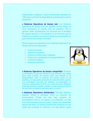 tradicionales y antiguos, y fueron introducidos alrededor de
1956 para aumentar la capacidad de procesamiento de los
programas.

♦ Sistemas Operativos de tiempo real: Los Sistemas
Operativos de tiempo real son aquellos en los cuales no
tiene importancia el usuario, sino los procesos. Por lo
general, están subutilizados sus recursos con la finalidad
de prestar atención a los procesos en el momento que lo
requieran. se utilizan en entornos donde son procesados un
gran número de sucesos o eventos.

Otros campos de aplicación de los Sistemas Operativos de
tiempo real son los siguientes:

   •   Control de trenes.
   •   Telecomunicaciones.
   •   Sistemas de fabricación integrada.
   •   Producción y distribución de energía eléctrica.
   •   Control de edificios.
   •   Sistemas multimedia.



♦ Sistemas Operativos de tiempo compartido: Permiten
la simulación de que el sistema y sus recursos son todos
para cada usuario. El usuario hace una petición a la
computadora, esta la procesa tan pronto como le es
posible, y la respuesta aparecerá en la terminal del usuario.
Los principales recursos del sistema, el procesador, la
memoria, dispositivos de E/S, son continuamente utilizados
entre los diversos usuarios, dando a cada usuario la ilusión
de que tiene el sistema dedicado para sí mismo

♦ Sistemas Operativos distribuidos: Permiten distribuir
trabajos, tareas o procesos, entre un conjunto de
procesadores. Puede ser que este conjunto de
procesadores esté en un equipo o en diferentes, en este
caso es trasparente para el usuario. Existen dos esquemas
básicos de éstos. Un sistema fuertemente acoplado es a es
aquel que comparte la memoria y un reloj global, cuyos
 
