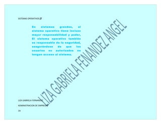 SISTEMAS OPERATIVOS 


            En       sistemas       grandes,     el
            sistema operativo tiene incluso
            mayor responsabilidad y poder,
            El   sistema      operativo    también
            es responsable de la seguridad,
            asegurándose           de     que   los
            usuarios         no   autorizados   no
            tengan acceso al sistema.




LIZA GABRIELA FERNANDEZ

ADMINISTRACION DE EMPRESAS

1A
 