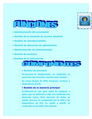 ♦ Administración del procesador

♦ Gestión de la memoria de acceso aleatorio

♦ Gestión de entradas/salidas

♦ Gestión de ejecución de aplicaciones

♦ Administración de autorizaciones

♦ Gestión de archivos

♦ Gestión de la información




        ♦ Gestión de procesos

        Un proceso es simplemente, un programa en
        ejecución que necesita recursos para realizar

        Su tarea: tiempo de CPU, memoria, archivos y
        dispositivos de E/S.

        ♦ Gestión de la memoria principal

        La Memoria es una gran tabla de palabras o
        bytes que se referencia cada una mediante una
        dirección única. Este almacén de datos de
        rápido accesos es compartido por la CPU y los
        dispositivos de E/S, es volátil y pierde su
        contenido en los fallos del sistema.
 
