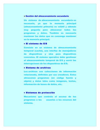 ♦ Gestión del almacenamiento secundario

Un sistema de almacenamiento secundario es
necesario,    ya     que     la    memoria        principal
(almacenamiento primario) es volátil y además
muy    pequeña       para    almacenar          todos     los
programas    y     datos.    También       es    necesario
mantener los datos que no convenga mantener
en la memoria principal.

♦ El sistema de E/S

Consiste en un sistema de almacenamiento
temporal (caché), una interfaz de manejadores
de    dispositivos    y     otra    para    dispositivos
concretos. El sistema operativo debe gestionar
el almacenamiento temporal de E/S y servir las
interrupciones de los dispositivos de E/S.

♦ Sistema de archivos
Los archivos son colecciones de información
relacionada, definidas por sus creadores. Éstos
almacenan    programas        (en    código      fuente    y
objeto) y datos tales como imágenes, textos,
información de bases de datos, etc.



♦ Sistemas de protección

Mecanismo     que controla          el   acceso    de los
programas o los           usuarios a los recursos del
sistema.
 
