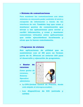 ♦ Sistema de comunicaciones

Para mantener las comunicaciones con otros
sistemas es necesario poder controlar el envío y
recepción     de    información       a    través    de   las
interfaces de red. También hay que crear y
mantener       puntos     de       comunicación           que
sirvan a las aplicaciones para enviar y
recibir información, y crear y mantener
conexiones virtuales               entre    aplicaciones
que    están       ejecutándose            localmente       y
otras que lo hacen remotamente.



♦ Programas de sistema

Son    aplicaciones           de    utilidad        que    se
suministran        con   el    SO    pero     no    forman
parte de él. Ofrecen un entorno útil para
el desarrollo y ejecución de programas.


♦   Gestor     de
recursos

Como gestor de
recursos,          el
Sistema
Operativo
administra:

•   La CPU (Unidad Central de Proceso, donde
    está alojado el microprocesador).

•   Los   dispositivos         de    E/S     (entrada       y
    salida)
 