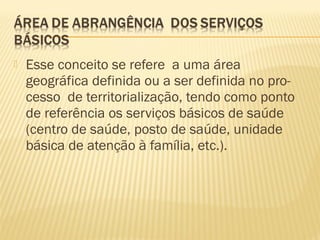  Esse conceito se refere a uma área
geográfica definida ou a ser definida no pro-
cesso de territorialização, tendo como ponto
de referência os serviços básicos de saúde
(centro de saúde, posto de saúde, unidade
básica de atenção à família, etc.).
 