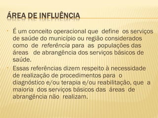 • É um conceito operacional que define os serviços
de saúde do município ou região considerados
como de referência para as populações das
áreas de abrangência dos serviços básicos de
saúde.
• Essas referências dizem respeito à necessidade
de realização de procedimentos para o
diagnóstico e/ou terapia e/ou reabilitação, que a
maioria dos serviços básicos das áreas de
abrangência não realizam.
 