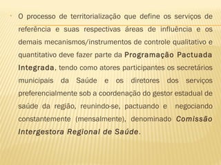 • O processo de territorialização que define os serviços de
referência e suas respectivas áreas de influência e os
demais mecanismos/instrumentos de controle qualitativo e
quantitativo deve fazer parte da Programação Pactuada
Integrada, tendo como atores participantes os secretários
municipais da Saúde e os diretores dos serviços
preferencialmente sob a coordenação do gestor estadual de
saúde da região, reunindo-se, pactuando e negociando
constantemente (mensalmente), denominado Comissão
Intergestora Regional de Saúde.
 