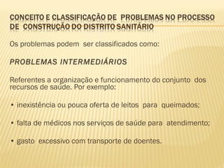 Os problemas podem ser classificados como:
 
PROBLEMAS INTERMEDIÁRIOS
Referentes a organização e funcionamento do conjunto dos
recursos de saúde. Por exemplo:
 
• inexistência ou pouca oferta de leitos para queimados;
 
• falta de médicos nos serviços de saúde para atendimento;
 
• gasto excessivo com transporte de doentes.
 