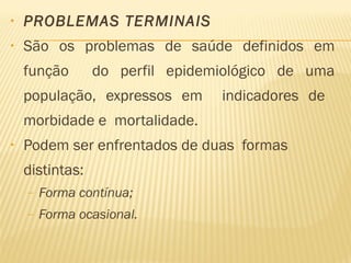 • PROBLEMAS TERMINAIS
• São os problemas de saúde definidos em
função do perfil epidemiológico de uma
população, expressos em indicadores de
morbidade e mortalidade.
• Podem ser enfrentados de duas formas
distintas:
– Forma contínua;
– Forma ocasional.
 