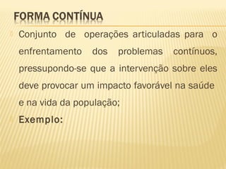  Conjunto de operações articuladas para o
enfrentamento dos problemas contínuos,
pressupondo-se que a intervenção sobre eles
deve provocar um impacto favorável na saúde
e na vida da população;
 Exemplo:
 