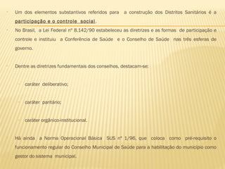 • Um dos elementos substantivos referidos para a construção dos Distritos Sanitários é a
participação e o controle social.
• No Brasil, a Lei Federal nº 8.142/90 estabeleceu as diretrizes e as formas de participação e
controle e instituiu a Conferência de Saúde e o Conselho de Saúde nas três esferas de
governo.
• Dentre as diretrizes fundamentais dos conselhos, destacam-se:
 
– caráter deliberativo;
– caráter paritário;
– caráter orgânico-institucional.
• Há ainda a Norma Operacional Básica SUS nº 1/96, que coloca como pré-requisito o
funcionamento regular do Conselho Municipal de Saúde para a habilitação do município como
gestor do sistema municipal.
 