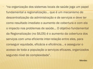 • "na organização dos sistemas locais de saúde joga um papel
fundamental a regionalização... que é um mecanismo de
descentralização da administração e de serviços e deve ter
como resultado imediato o aumento de cobertura e com ela
o impacto nos problemas de saúde... O objetivo fundamental
da Regionalização (no SILOS) é o aumento da cobertura dos
serviços com uma eficiente inter-relação entre eles, para
conseguir equidade, eficácia e eficiência... e assegurar o
acesso de toda a população a serviços eficazes, organizados
segundo nível de complexidade”.
 Mendes
 