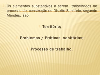  Os elementos substantivos a serem trabalhados no
processo de construção do Distrito Sanitário, segundo
Mendes, são:
 Território;
 Problemas / Práticas sanitárias;
 Processo de trabalho.
 
