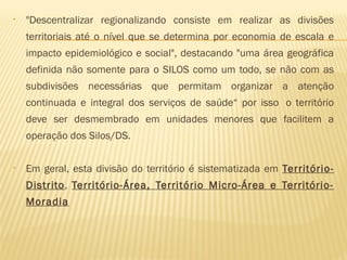 • "Descentralizar regionalizando consiste em realizar as divisões
territoriais até o nível que se determina por economia de escala e
impacto epidemiológico e social", destacando "uma área geográfica
definida não somente para o SILOS como um todo, se não com as
subdivisões necessárias que permitam organizar a atenção
continuada e integral dos serviços de saúde“ por isso  o território
deve ser desmembrado em unidades menores que facilitem a
operação dos Silos/DS.
• Em geral, esta divisão do território é sistematizada em Território-
Distrito, Território-Área, Território Micro-Área e Território-
Moradia
 