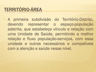  A primeira subdivisão do Território-Distrito,
devendo representar o espaço-população
adstrita, que estabeleça vínculo e relação com
uma Unidade de Saúde, permitindo a melhor
relação e fluxo população-serviços, com essa
unidade e outros necessários e compatíveis
com a atenção e saúde nesse nível.
 