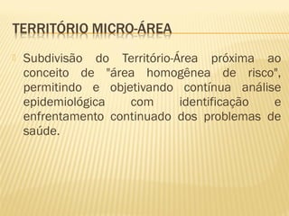  Subdivisão do Território-Área próxima ao
conceito de "área homogênea de risco",
permitindo e objetivando contínua análise
epidemiológica com identificação e
enfrentamento continuado dos problemas de
saúde.
 